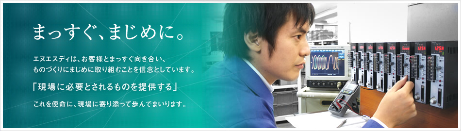 まっすぐ、まじめに。エヌエスディは、お客様とまっすぐ向き合い、ものづくりにまじめに取り組むことを信念としています。「現場に必要とされるものを提供する」これを使命に、現場に寄り添って歩んでまいります。