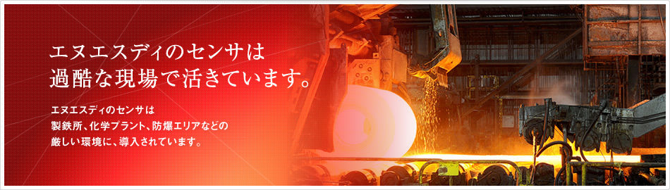 エヌエスディのセンサは過酷な現場で活きています。エヌエスディのセンサは製鉄所、化学プラント、防爆エリアなどの厳しい環境に、導入されています。 